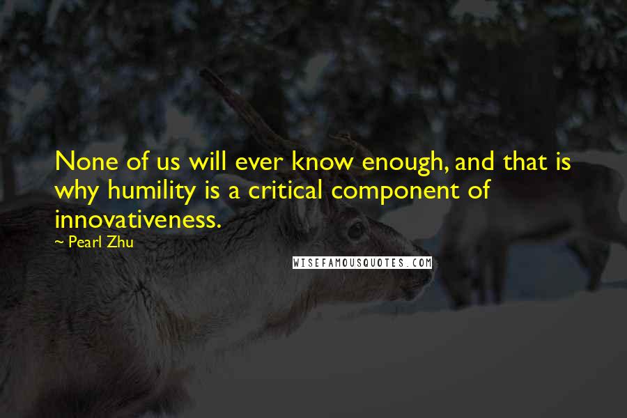 Pearl Zhu Quotes: None of us will ever know enough, and that is why humility is a critical component of innovativeness.