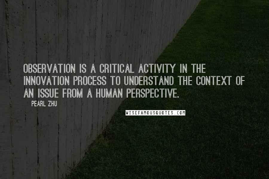 Pearl Zhu Quotes: Observation is a critical activity in the innovation process to understand the context of an issue from a human perspective.