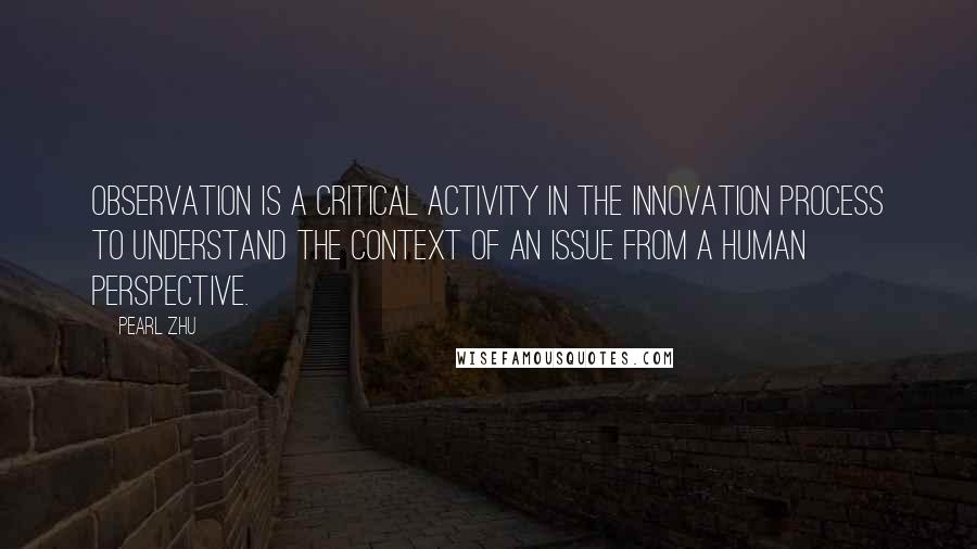 Pearl Zhu Quotes: Observation is a critical activity in the innovation process to understand the context of an issue from a human perspective.