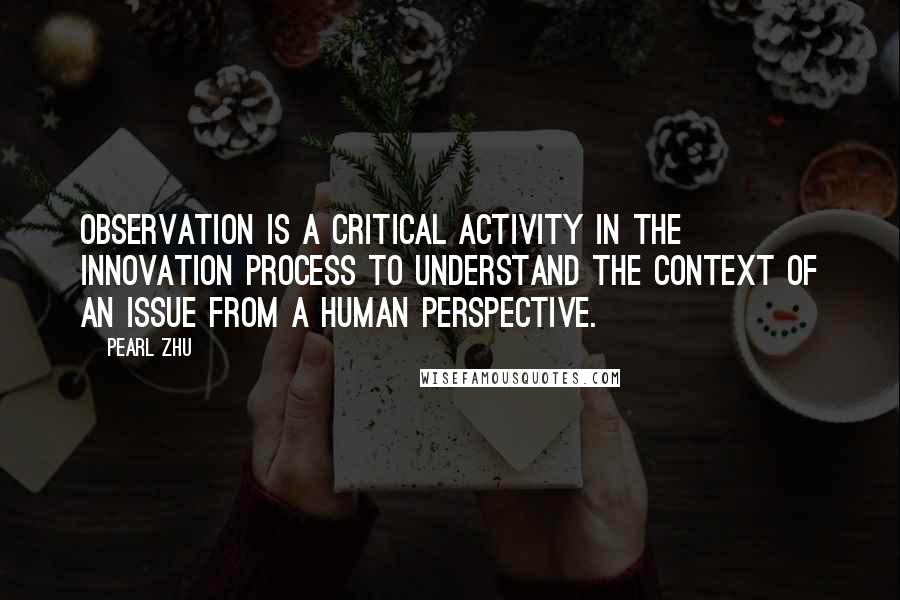 Pearl Zhu Quotes: Observation is a critical activity in the innovation process to understand the context of an issue from a human perspective.