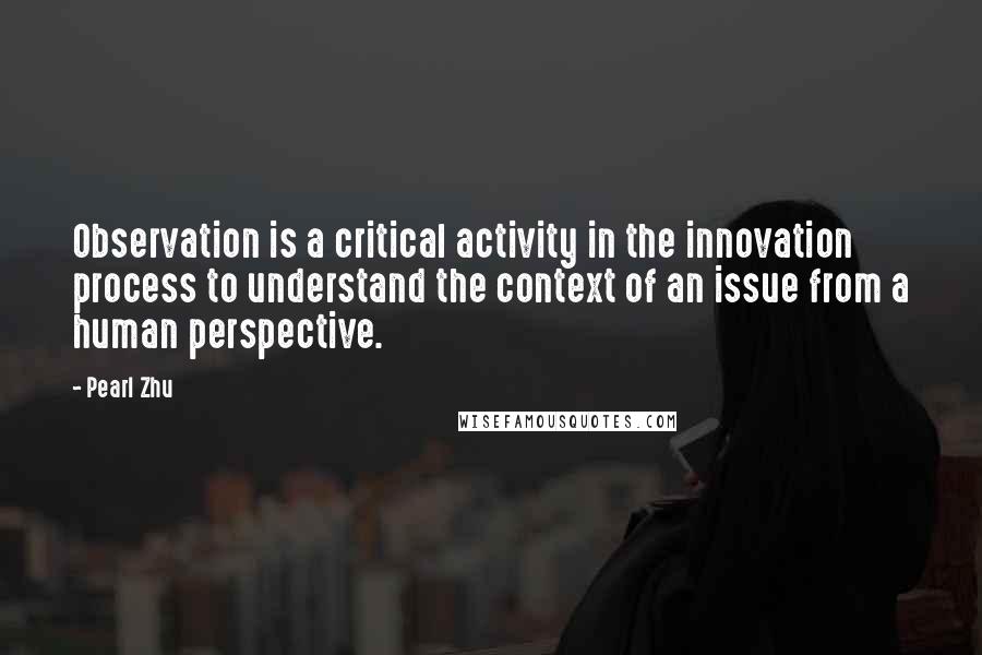Pearl Zhu Quotes: Observation is a critical activity in the innovation process to understand the context of an issue from a human perspective.