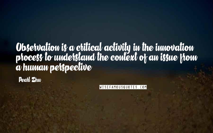 Pearl Zhu Quotes: Observation is a critical activity in the innovation process to understand the context of an issue from a human perspective.