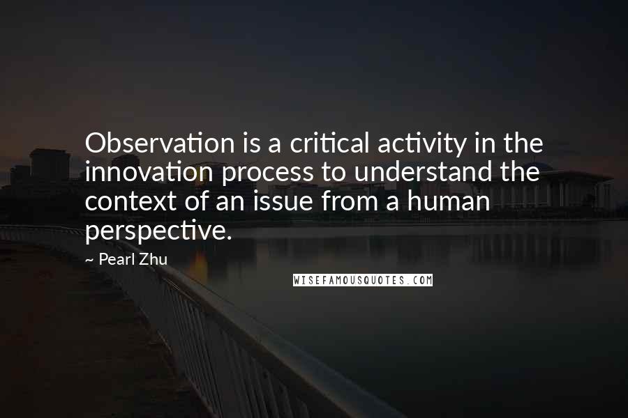 Pearl Zhu Quotes: Observation is a critical activity in the innovation process to understand the context of an issue from a human perspective.