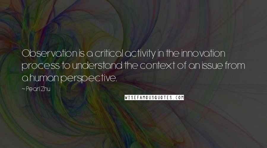 Pearl Zhu Quotes: Observation is a critical activity in the innovation process to understand the context of an issue from a human perspective.