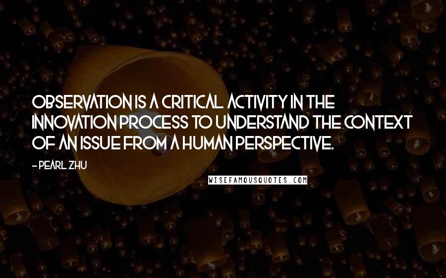 Pearl Zhu Quotes: Observation is a critical activity in the innovation process to understand the context of an issue from a human perspective.