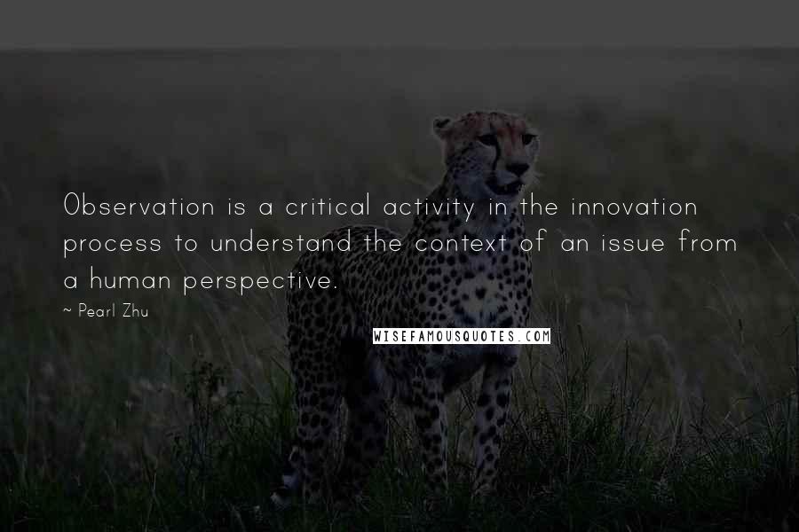 Pearl Zhu Quotes: Observation is a critical activity in the innovation process to understand the context of an issue from a human perspective.