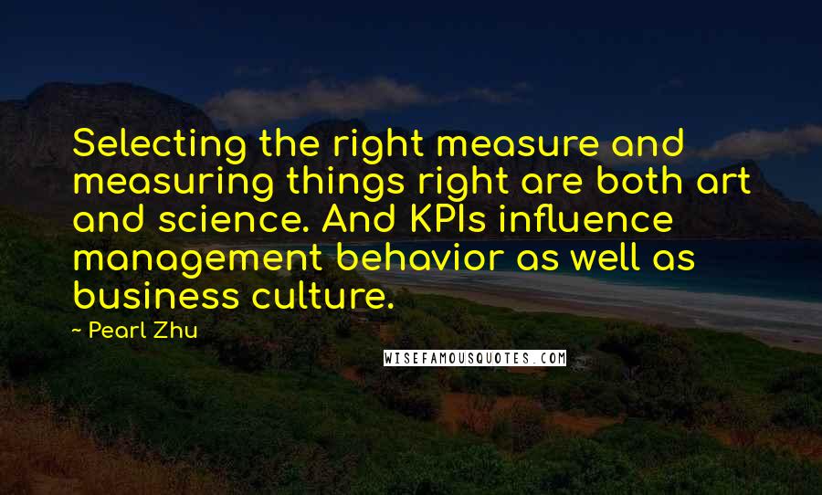 Pearl Zhu Quotes: Selecting the right measure and measuring things right are both art and science. And KPIs influence management behavior as well as business culture.