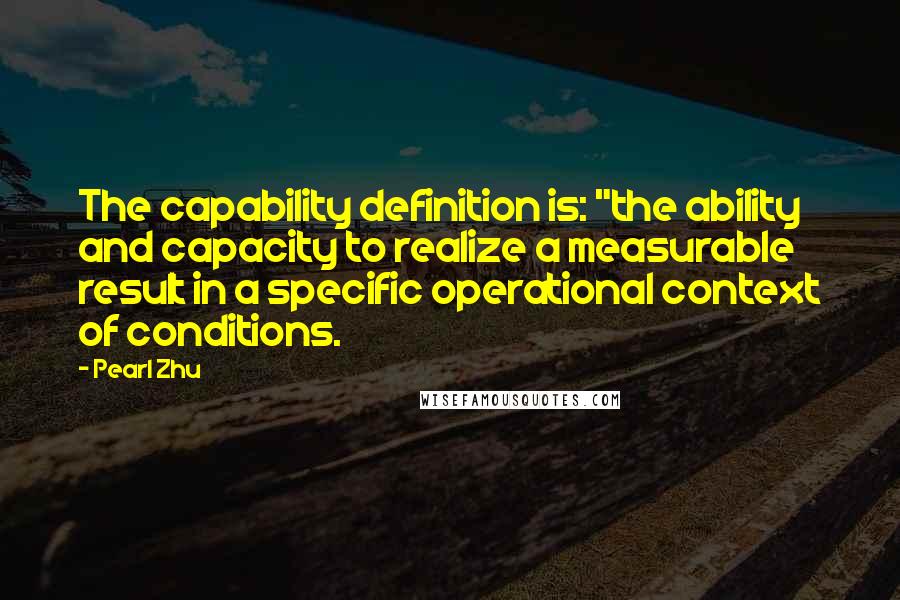 Pearl Zhu Quotes: The capability definition is: "the ability and capacity to realize a measurable result in a specific operational context of conditions.