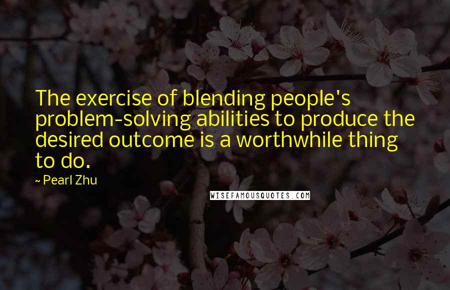 Pearl Zhu Quotes: The exercise of blending people's problem-solving abilities to produce the desired outcome is a worthwhile thing to do.