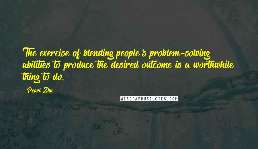 Pearl Zhu Quotes: The exercise of blending people's problem-solving abilities to produce the desired outcome is a worthwhile thing to do.