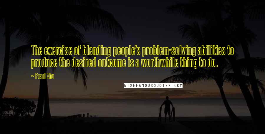 Pearl Zhu Quotes: The exercise of blending people's problem-solving abilities to produce the desired outcome is a worthwhile thing to do.