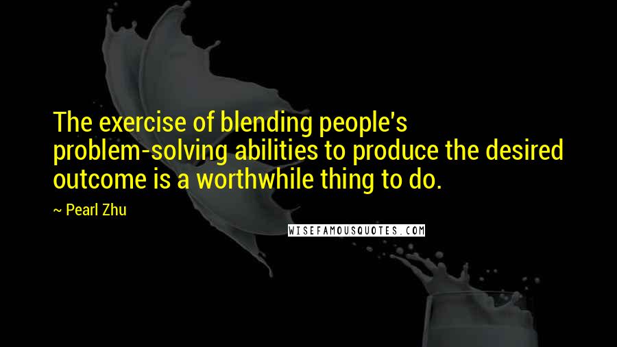 Pearl Zhu Quotes: The exercise of blending people's problem-solving abilities to produce the desired outcome is a worthwhile thing to do.