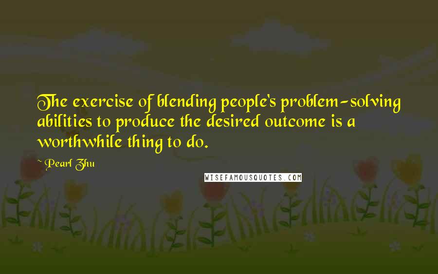 Pearl Zhu Quotes: The exercise of blending people's problem-solving abilities to produce the desired outcome is a worthwhile thing to do.