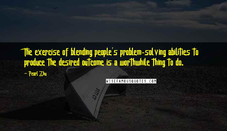 Pearl Zhu Quotes: The exercise of blending people's problem-solving abilities to produce the desired outcome is a worthwhile thing to do.