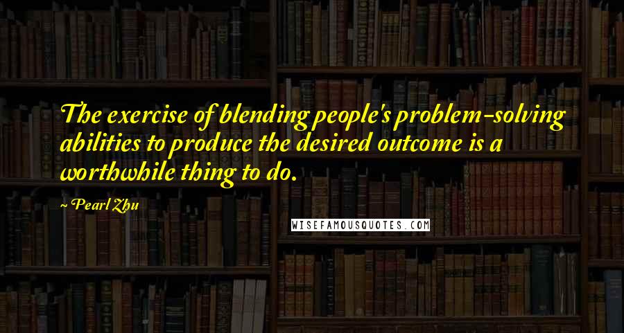 Pearl Zhu Quotes: The exercise of blending people's problem-solving abilities to produce the desired outcome is a worthwhile thing to do.