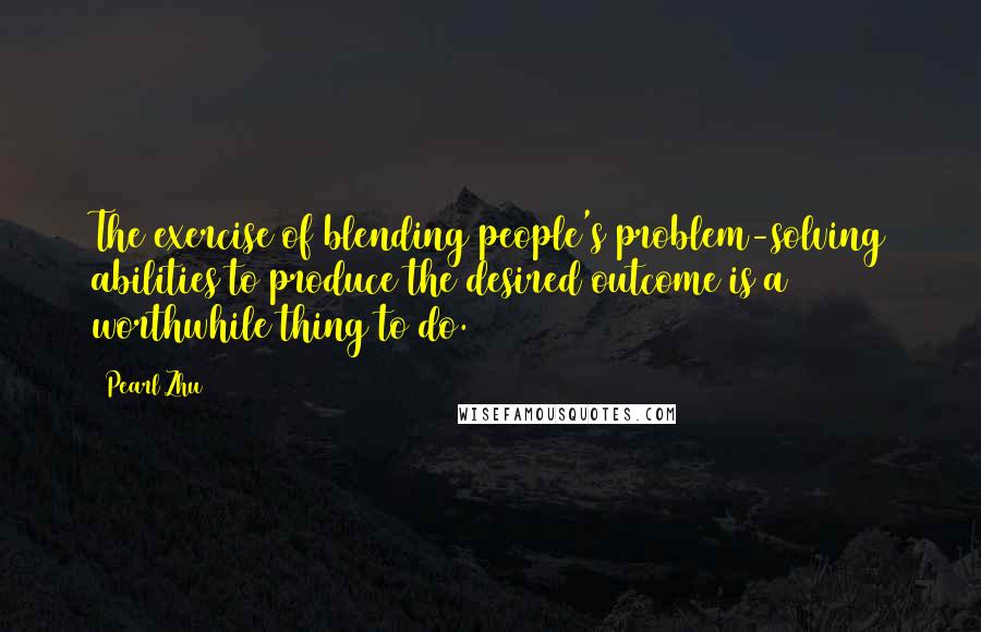 Pearl Zhu Quotes: The exercise of blending people's problem-solving abilities to produce the desired outcome is a worthwhile thing to do.