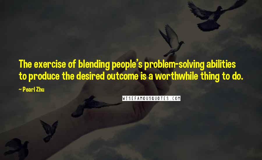 Pearl Zhu Quotes: The exercise of blending people's problem-solving abilities to produce the desired outcome is a worthwhile thing to do.