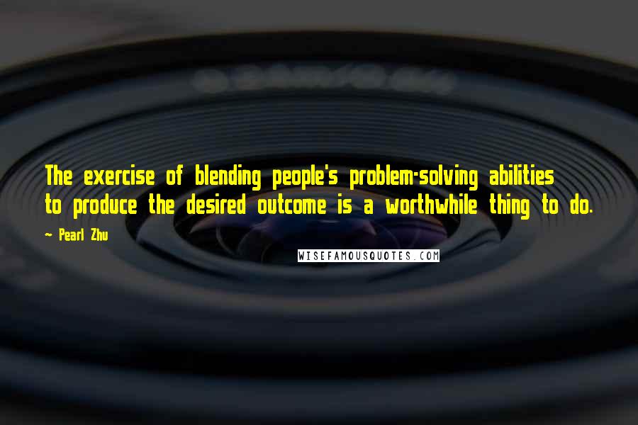 Pearl Zhu Quotes: The exercise of blending people's problem-solving abilities to produce the desired outcome is a worthwhile thing to do.