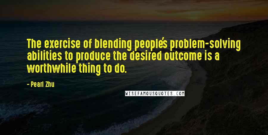 Pearl Zhu Quotes: The exercise of blending people's problem-solving abilities to produce the desired outcome is a worthwhile thing to do.