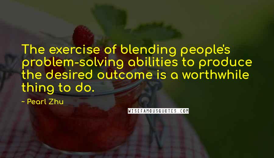 Pearl Zhu Quotes: The exercise of blending people's problem-solving abilities to produce the desired outcome is a worthwhile thing to do.