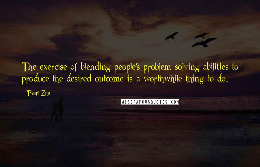 Pearl Zhu Quotes: The exercise of blending people's problem-solving abilities to produce the desired outcome is a worthwhile thing to do.