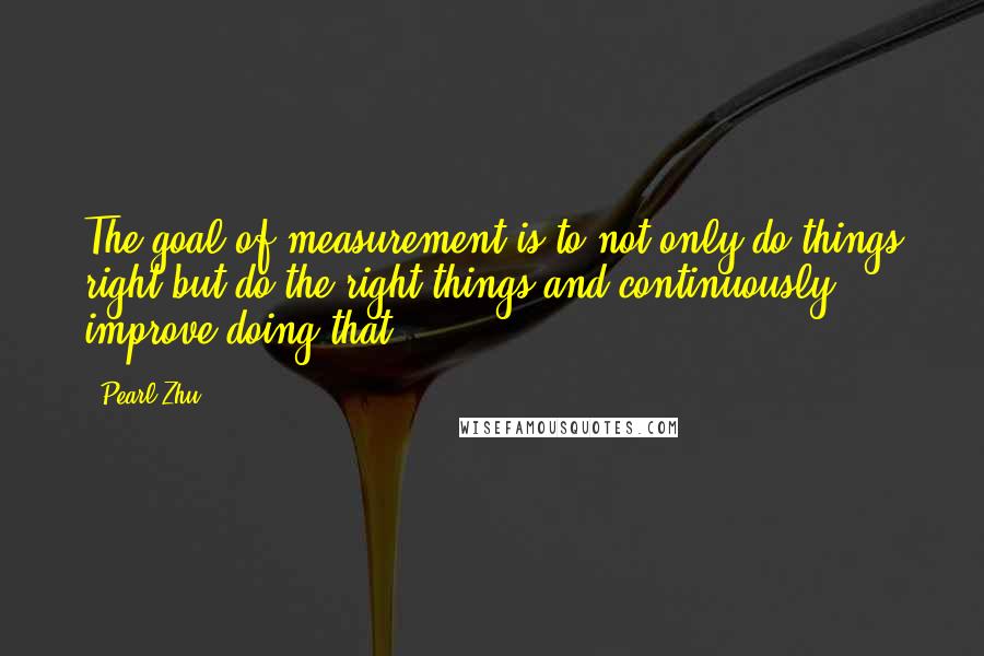 Pearl Zhu Quotes: The goal of measurement is to not only do things right but do the right things and continuously improve doing that.