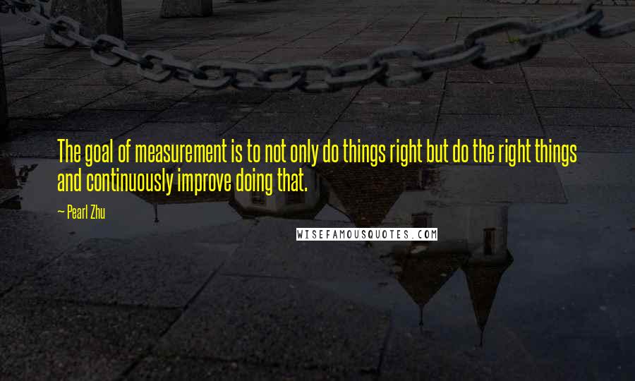 Pearl Zhu Quotes: The goal of measurement is to not only do things right but do the right things and continuously improve doing that.