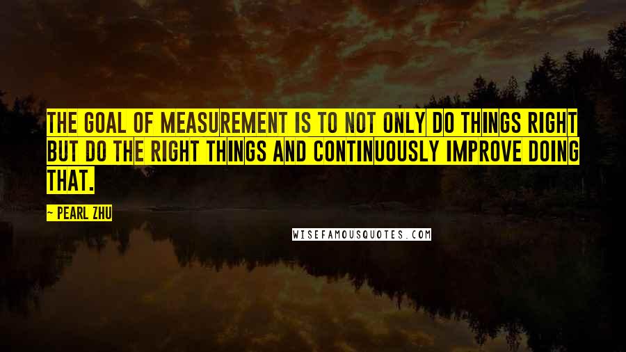 Pearl Zhu Quotes: The goal of measurement is to not only do things right but do the right things and continuously improve doing that.