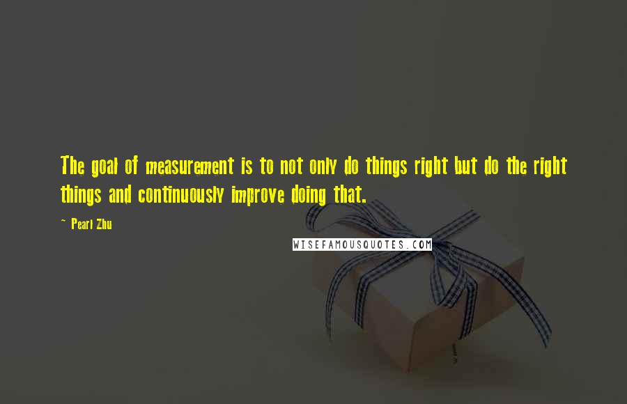 Pearl Zhu Quotes: The goal of measurement is to not only do things right but do the right things and continuously improve doing that.