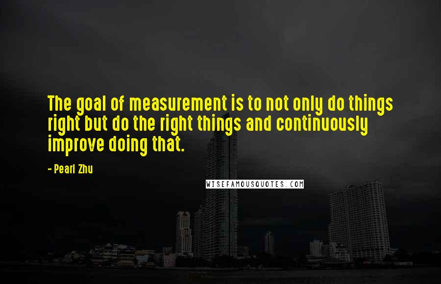 Pearl Zhu Quotes: The goal of measurement is to not only do things right but do the right things and continuously improve doing that.