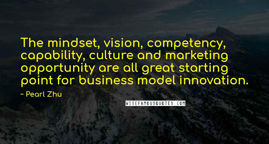 Pearl Zhu Quotes: The mindset, vision, competency, capability, culture and marketing opportunity are all great starting point for business model innovation.