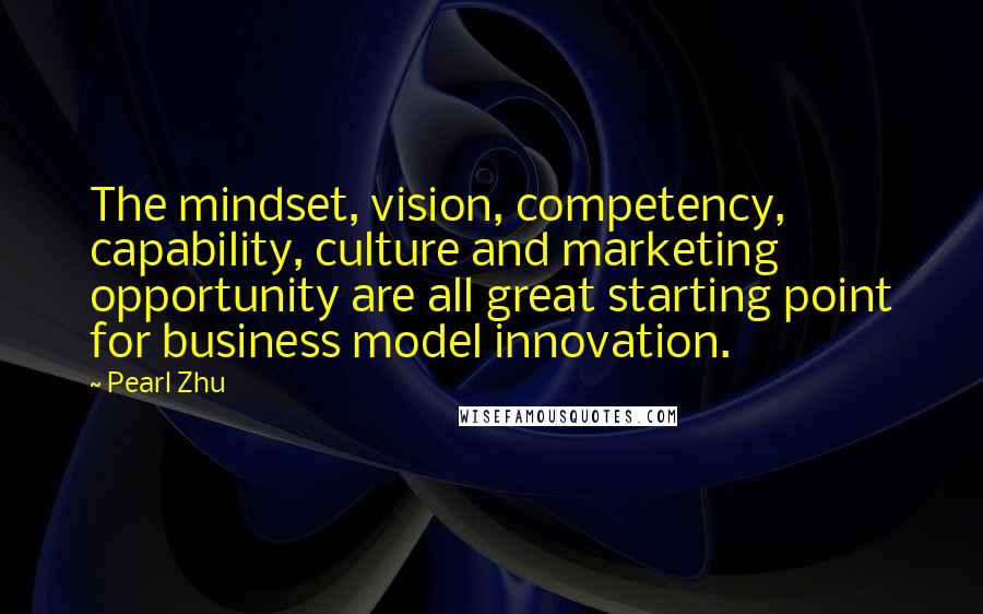 Pearl Zhu Quotes: The mindset, vision, competency, capability, culture and marketing opportunity are all great starting point for business model innovation.