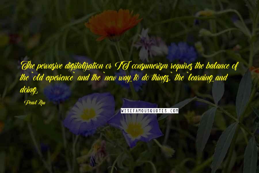 Pearl Zhu Quotes: The pervasive digitalization or IT consumerism requires the balance of the "old experience" and the "new way to do things," the "learning and doing.