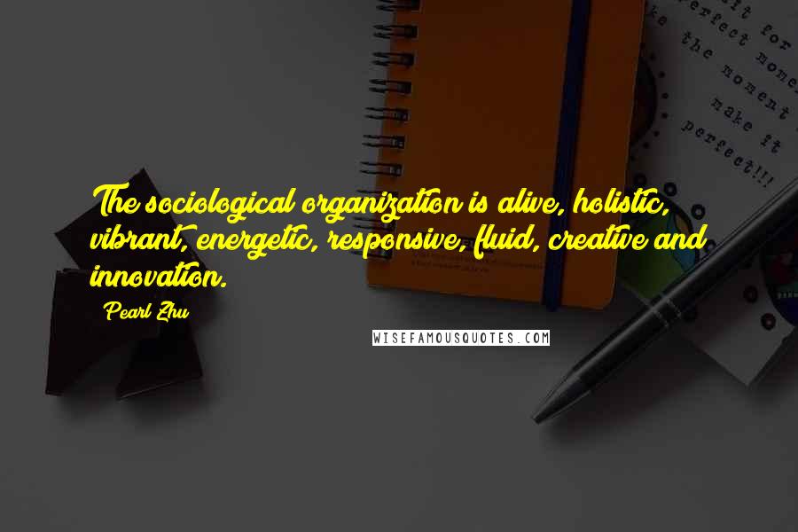 Pearl Zhu Quotes: The sociological organization is alive, holistic, vibrant, energetic, responsive, fluid, creative and innovation.