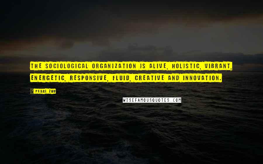 Pearl Zhu Quotes: The sociological organization is alive, holistic, vibrant, energetic, responsive, fluid, creative and innovation.