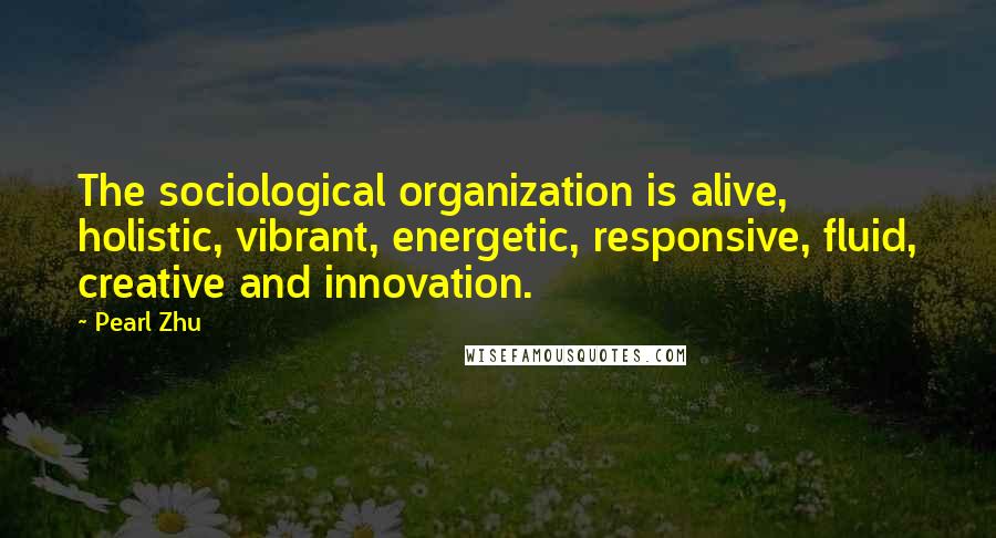 Pearl Zhu Quotes: The sociological organization is alive, holistic, vibrant, energetic, responsive, fluid, creative and innovation.