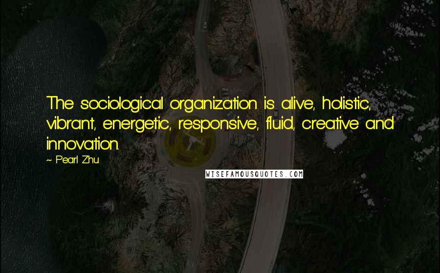 Pearl Zhu Quotes: The sociological organization is alive, holistic, vibrant, energetic, responsive, fluid, creative and innovation.