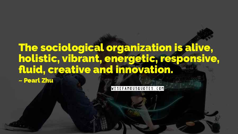 Pearl Zhu Quotes: The sociological organization is alive, holistic, vibrant, energetic, responsive, fluid, creative and innovation.