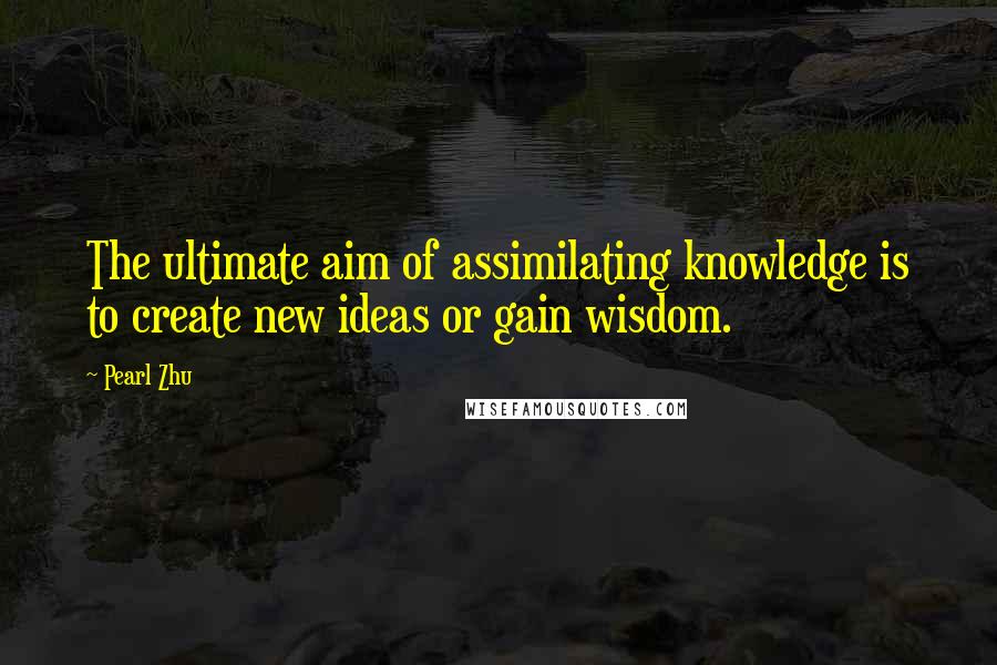 Pearl Zhu Quotes: The ultimate aim of assimilating knowledge is to create new ideas or gain wisdom.