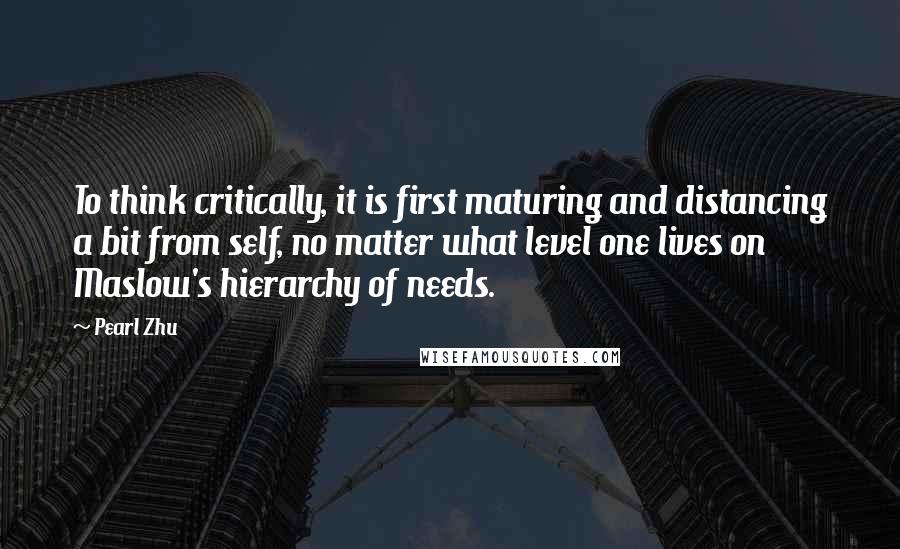 Pearl Zhu Quotes: To think critically, it is first maturing and distancing a bit from self, no matter what level one lives on Maslow's hierarchy of needs.