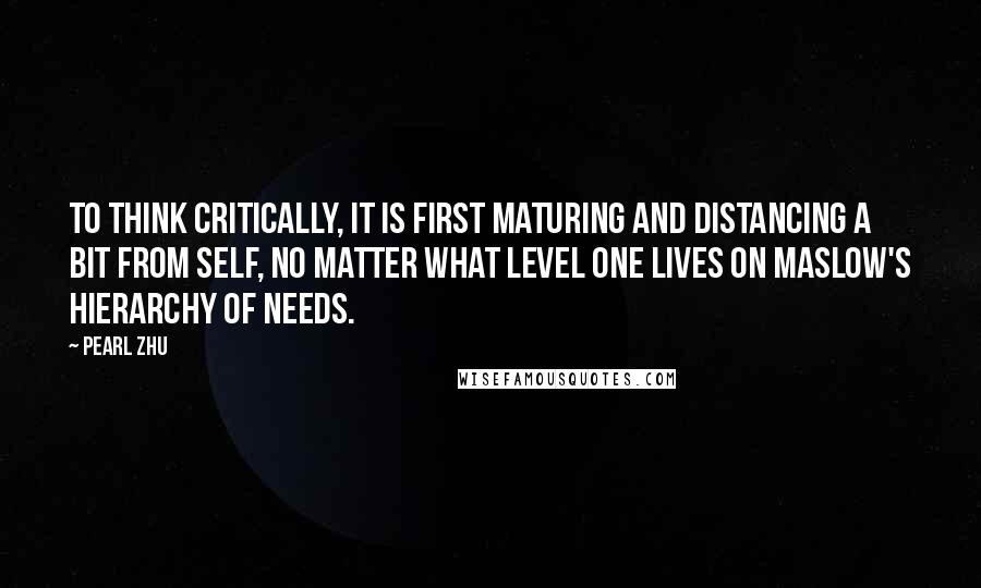 Pearl Zhu Quotes: To think critically, it is first maturing and distancing a bit from self, no matter what level one lives on Maslow's hierarchy of needs.