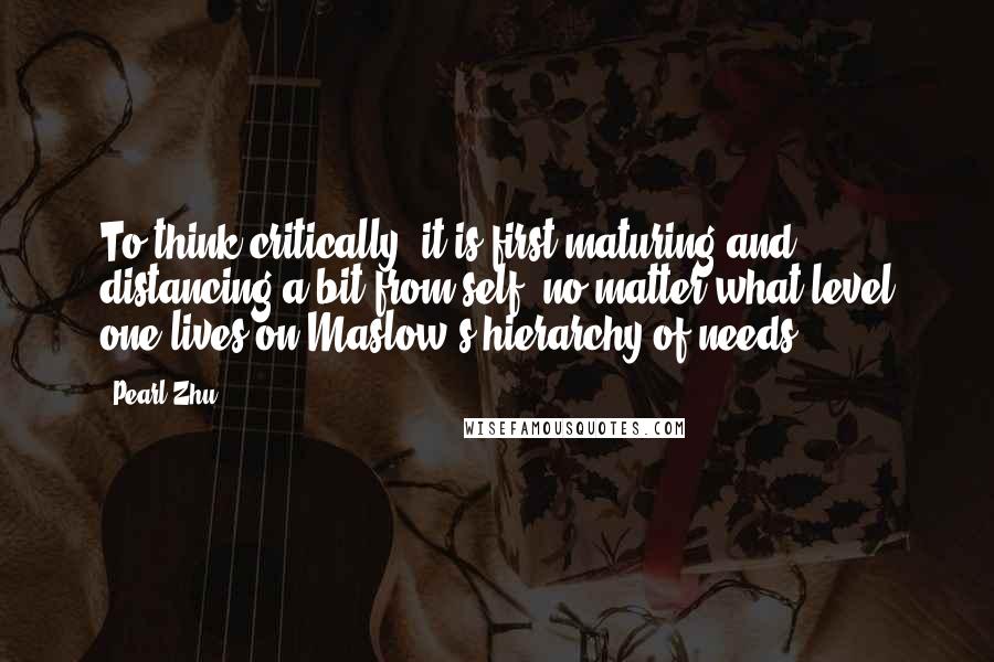 Pearl Zhu Quotes: To think critically, it is first maturing and distancing a bit from self, no matter what level one lives on Maslow's hierarchy of needs.