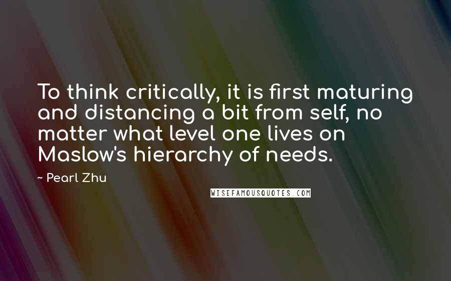 Pearl Zhu Quotes: To think critically, it is first maturing and distancing a bit from self, no matter what level one lives on Maslow's hierarchy of needs.