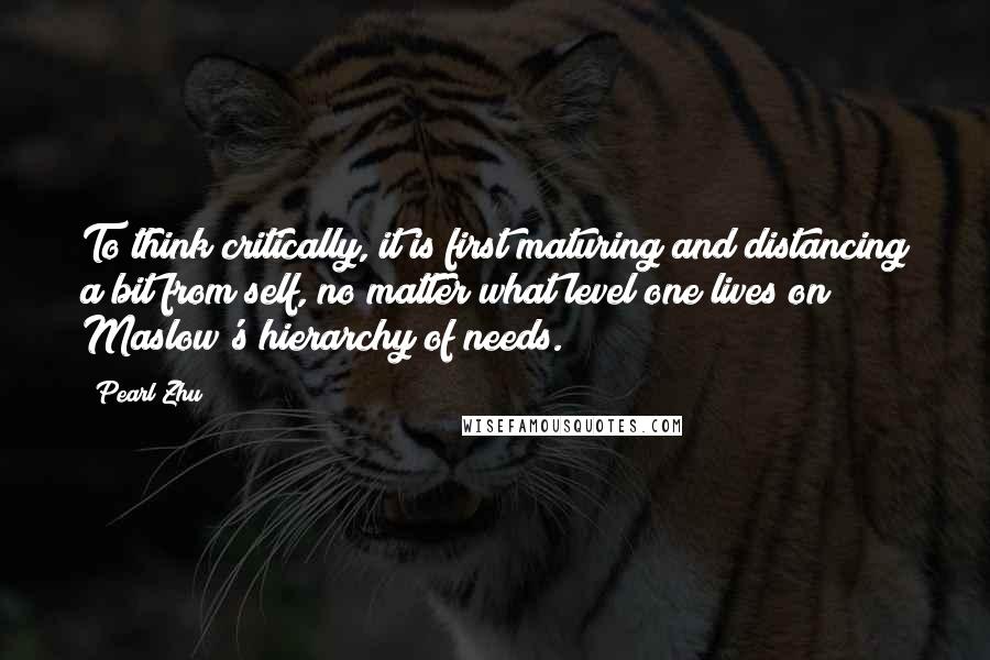 Pearl Zhu Quotes: To think critically, it is first maturing and distancing a bit from self, no matter what level one lives on Maslow's hierarchy of needs.