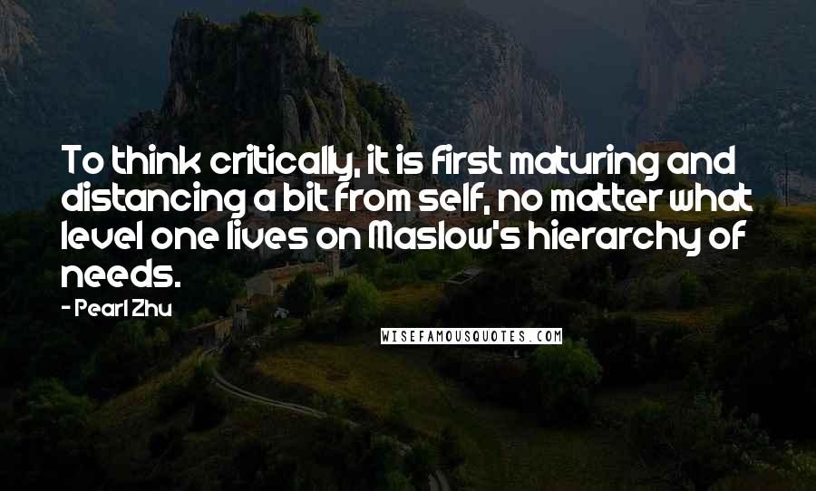 Pearl Zhu Quotes: To think critically, it is first maturing and distancing a bit from self, no matter what level one lives on Maslow's hierarchy of needs.