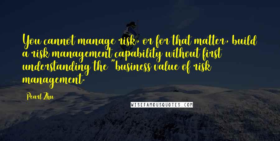 Pearl Zhu Quotes: You cannot manage risk, or for that matter, build a risk management capability without first understanding the "business value of risk management.