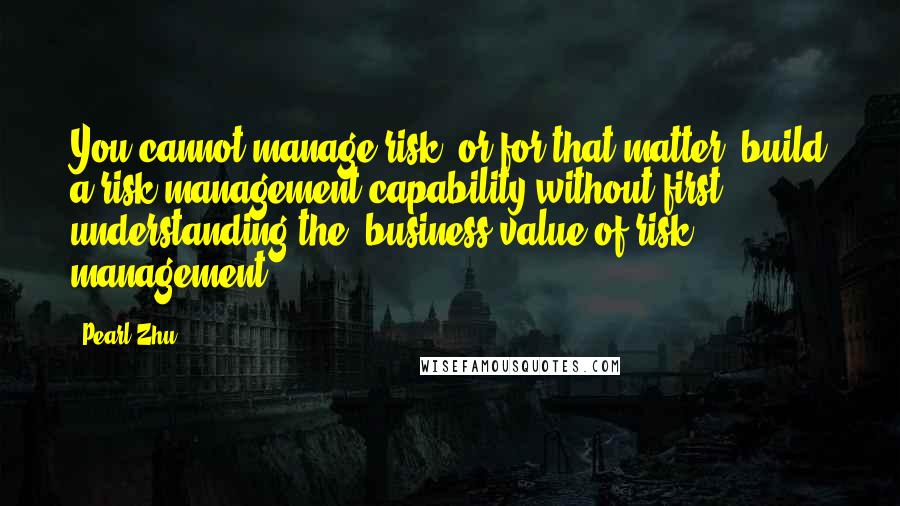 Pearl Zhu Quotes: You cannot manage risk, or for that matter, build a risk management capability without first understanding the "business value of risk management.