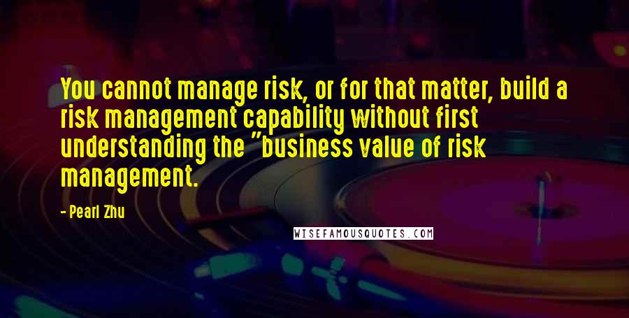 Pearl Zhu Quotes: You cannot manage risk, or for that matter, build a risk management capability without first understanding the "business value of risk management.