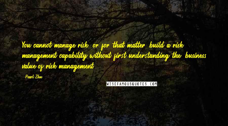 Pearl Zhu Quotes: You cannot manage risk, or for that matter, build a risk management capability without first understanding the "business value of risk management.