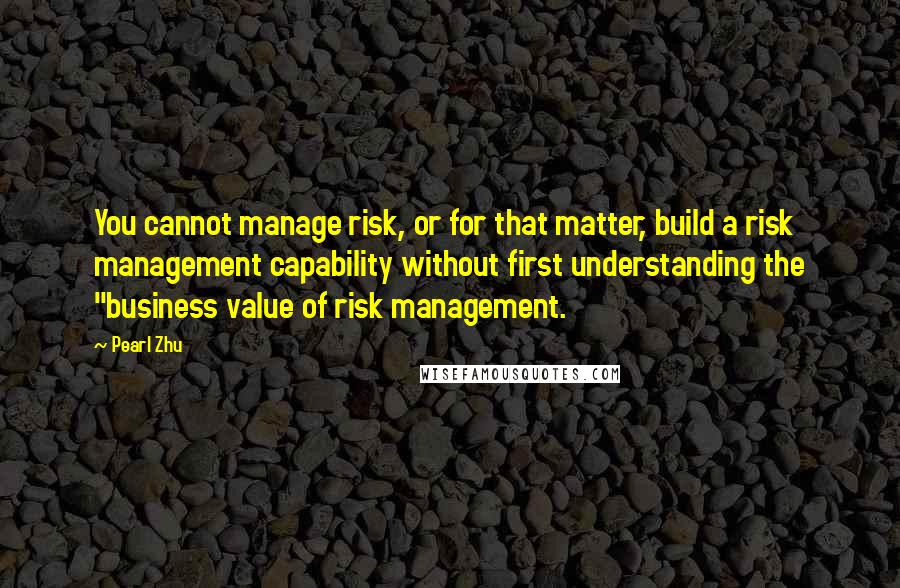 Pearl Zhu Quotes: You cannot manage risk, or for that matter, build a risk management capability without first understanding the "business value of risk management.
